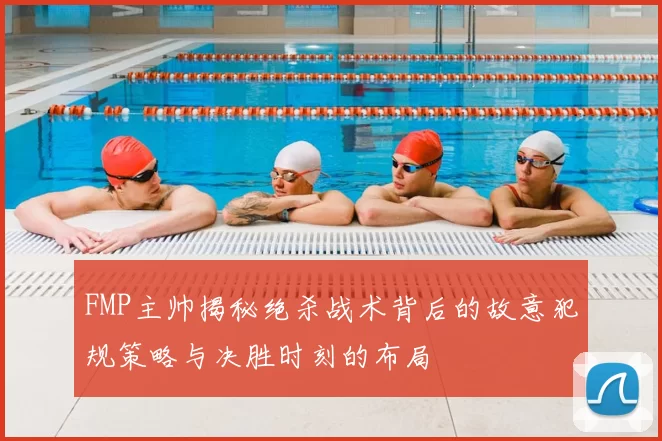 FMP主帅揭秘绝杀战术背后的故意犯规策略与决胜时刻的布局