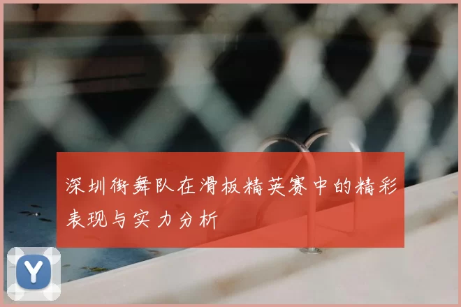 深圳街舞队在滑板精英赛中的精彩表现与实力分析
