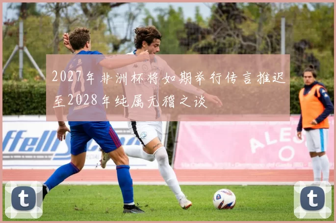 2027年非洲杯将如期举行传言推迟至2028年纯属无稽之谈
