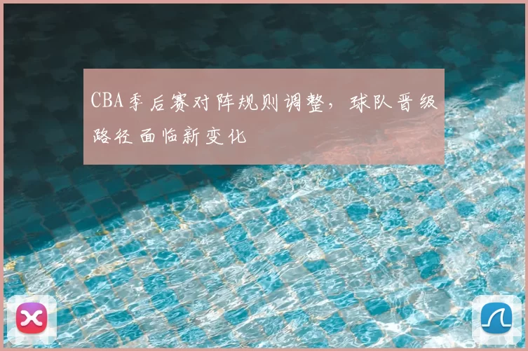 CBA季后赛对阵规则调整,球队晋级路径面临新变化