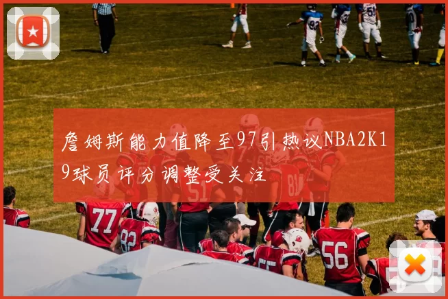 詹姆斯能力值降至97引热议NBA2K19球员评分调整受关注