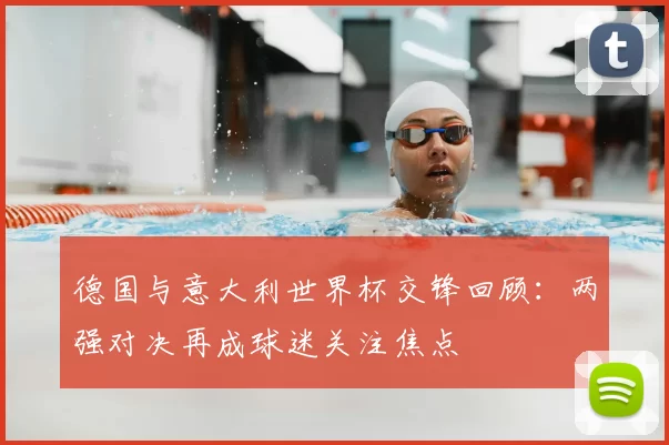 德国与意大利世界杯交锋回顾：两强对决再成球迷关注焦点