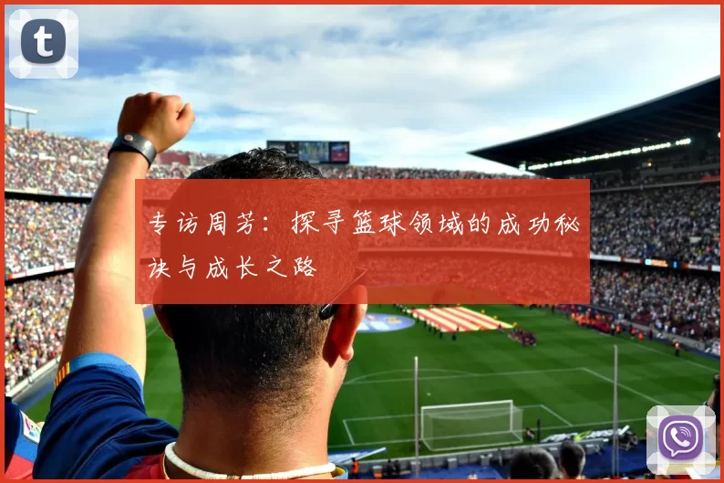 专访周芳:探寻篮球领域的成功秘诀与成长之路