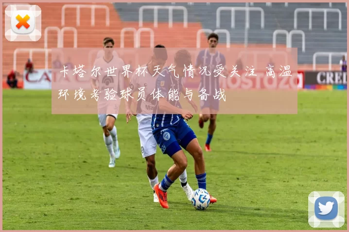 卡塔尔世界杯天气情况受关注 高温环境考验球员体能与备战