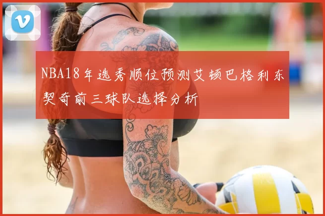 NBA18年选秀顺位预测艾顿巴格利东契奇前三球队选择分析
