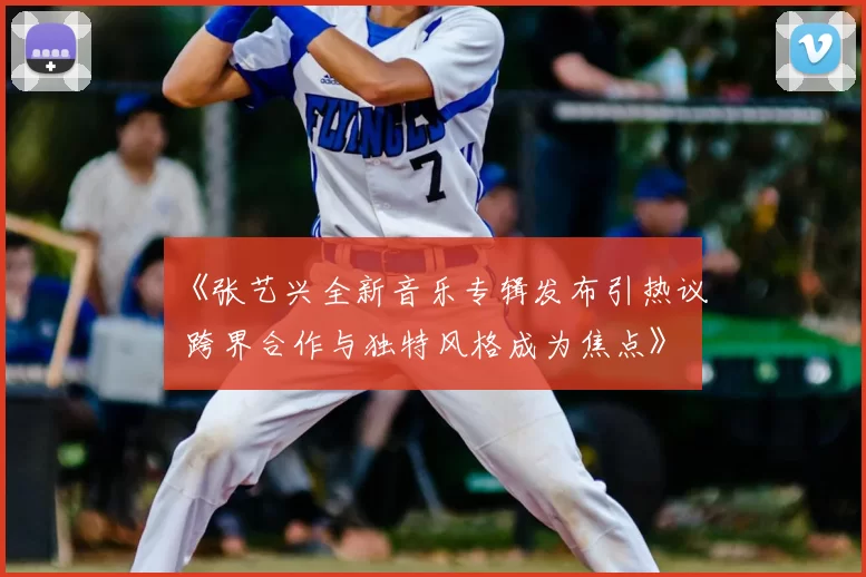 《张艺兴全新音乐专辑发布引热议 跨界合作与独特风格成为焦点》