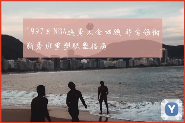 1997年NBA选秀大会回顾 邓肯领衔新秀班重塑联盟格局