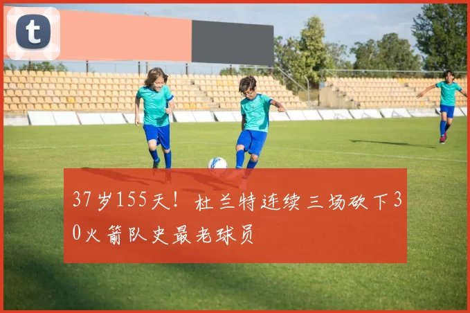 37岁155天!杜兰特连续三场砍下30火箭队史最老球员