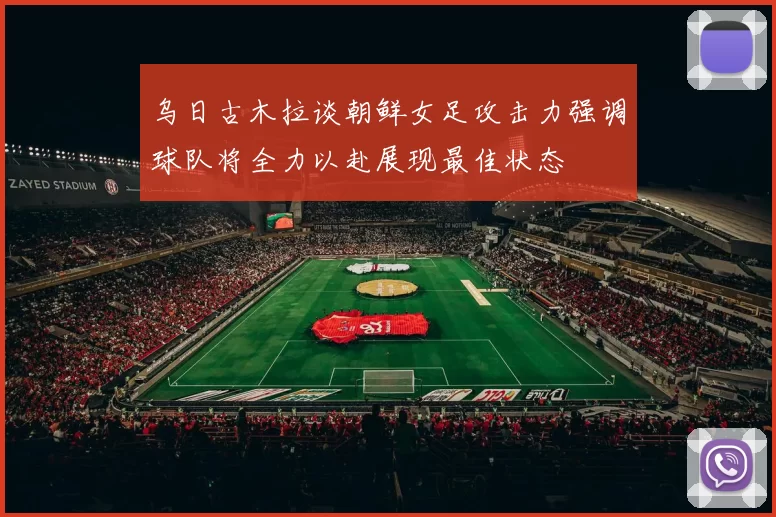 乌日古木拉谈朝鲜女足攻击力强调球队将全力以赴展现最佳状态