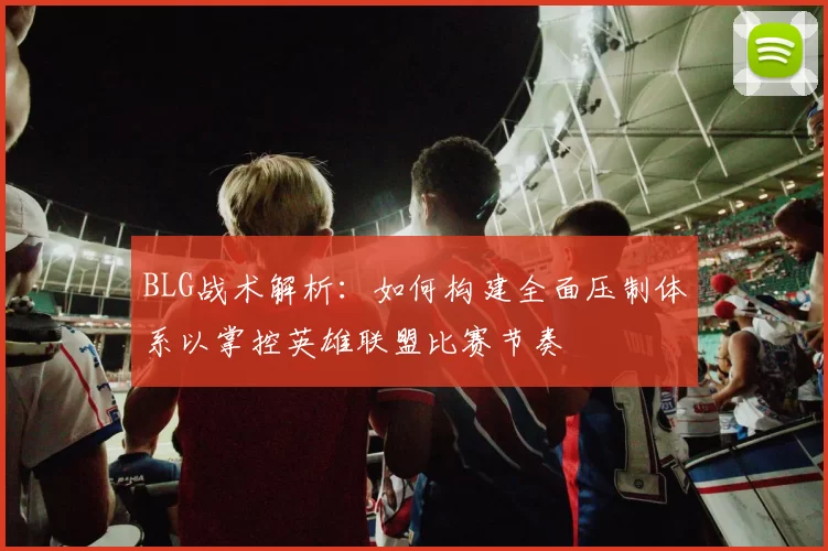 BLG战术解析:如何构建全面压制体系以掌控英雄联盟比赛节奏