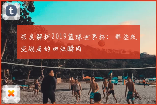 深度解析2019篮球世界杯:那些改变战局的回放瞬间