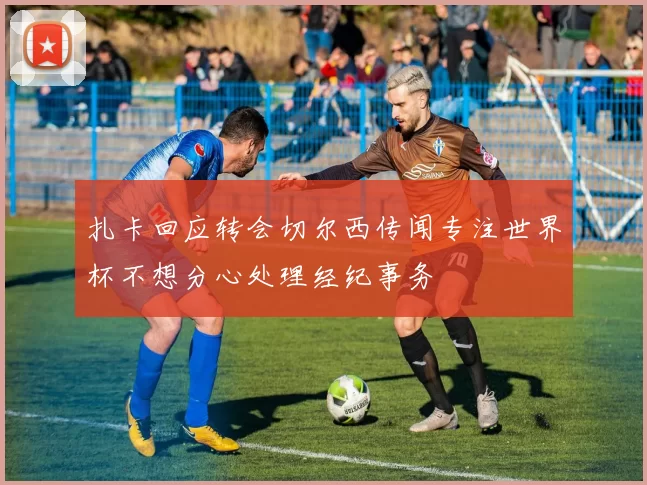 扎卡回应转会切尔西传闻专注世界杯不想分心处理经纪事务