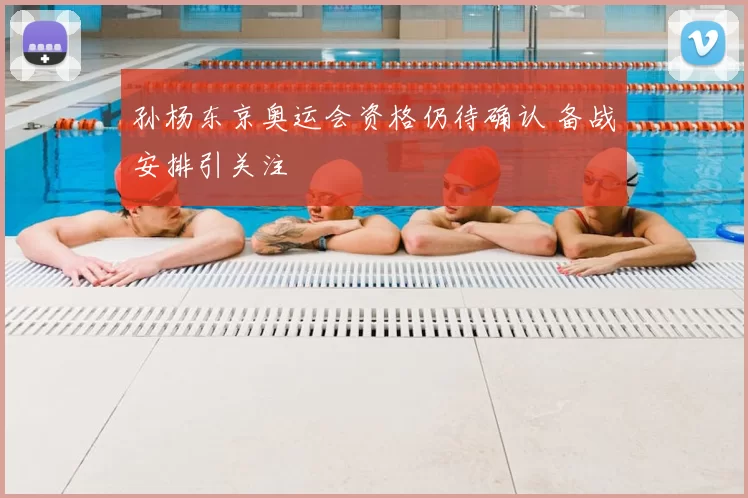 孙杨东京奥运会资格仍待确认 备战安排引关注