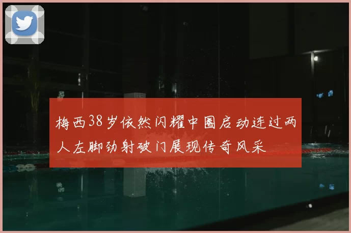梅西38岁依然闪耀中圈启动连过两人左脚劲射破门展现传奇风采