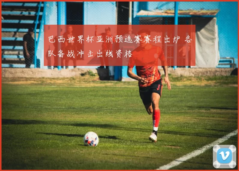 巴西世界杯亚洲预选赛赛程出炉 各队备战冲击出线资格
