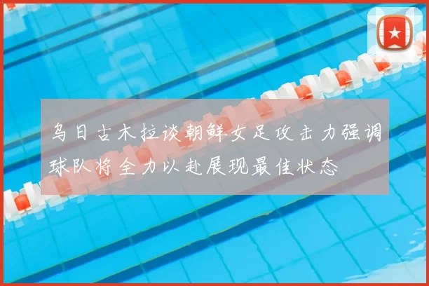 乌日古木拉谈朝鲜女足攻击力强调球队将全力以赴展现最佳状态