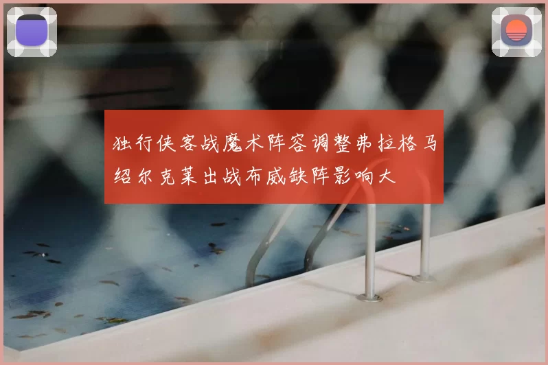 独行侠客战魔术阵容调整弗拉格马绍尔克莱出战布威缺阵影响大