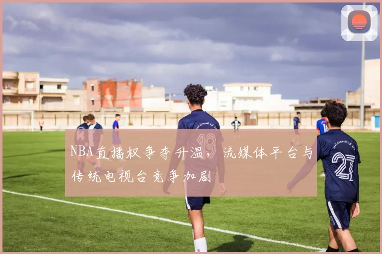 NBA直播权争夺升温,流媒体平台与传统电视台竞争加剧