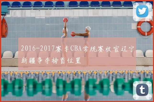 2016-2017赛季CBA常规赛收官辽宁新疆争夺榜首位置