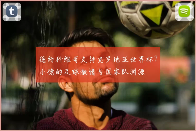 德约科维奇支持克罗地亚世界杯?小德的足球激情与国家队渊源