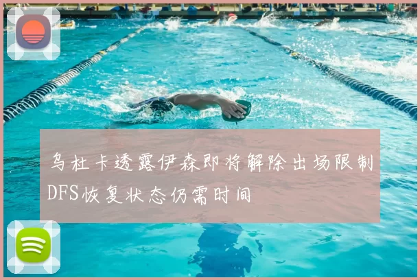 乌杜卡透露伊森即将解除出场限制DFS恢复状态仍需时间