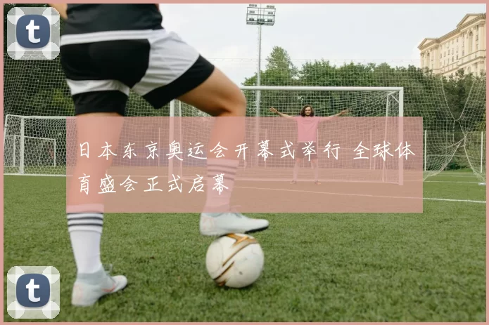 日本东京奥运会开幕式举行 全球体育盛会正式启幕
