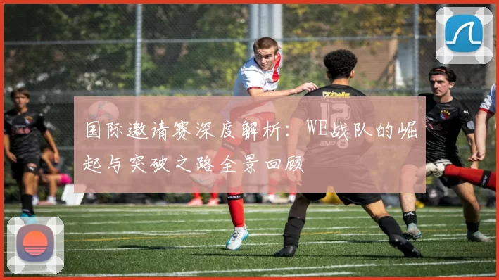 国际邀请赛深度解析:WE战队的崛起与突破之路全景回顾