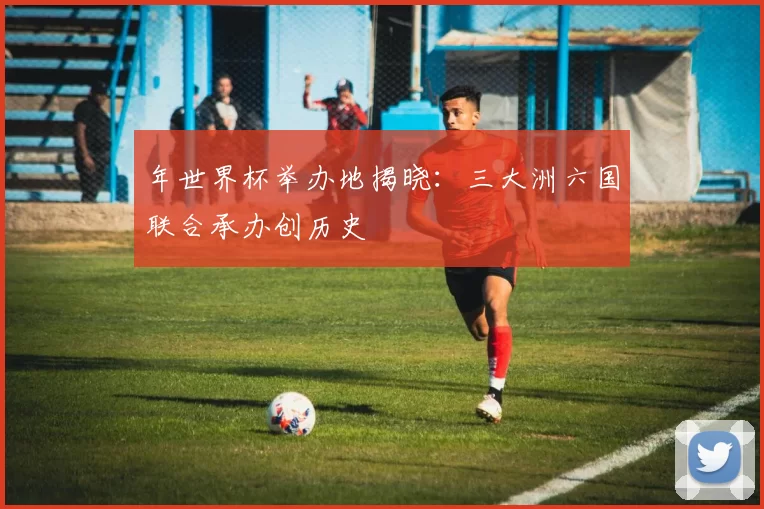 年世界杯举办地揭晓:三大洲六国联合承办创历史