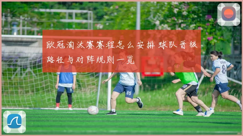 欧冠淘汰赛赛程怎么安排 球队晋级路径与对阵规则一览