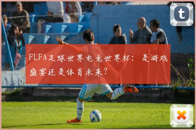 FLFA足球世界电竞世界杯:是游戏盛宴还是体育未来?