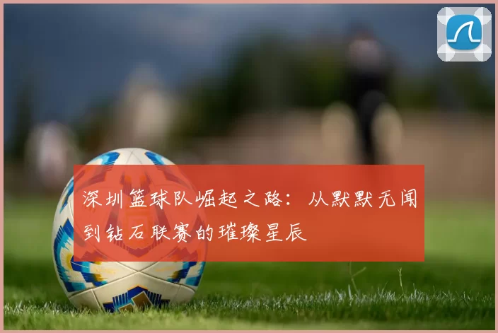 深圳篮球队崛起之路：从默默无闻到钻石联赛的璀璨星辰