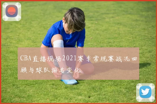 CBA直播现场2021赛季常规赛战况回顾与球队排名变化