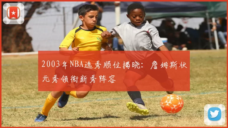 2003年NBA选秀顺位揭晓:詹姆斯状元秀领衔新秀阵容