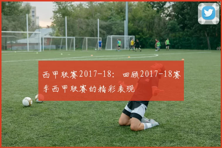 西甲联赛2017-18:回顾2017-18赛季西甲联赛的精彩表现