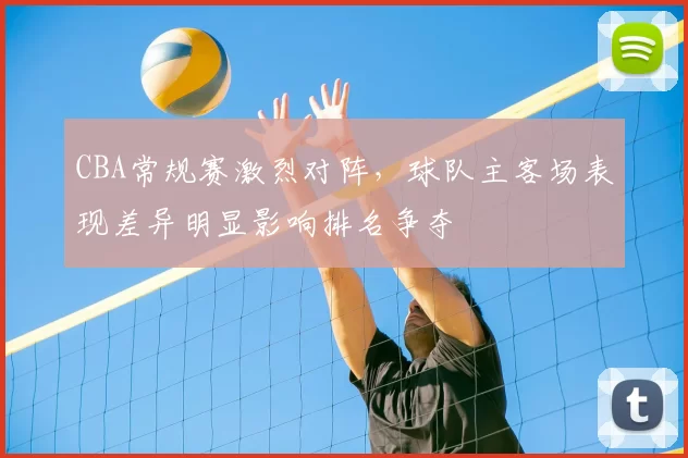CBA常规赛激烈对阵，球队主客场表现差异明显影响排名争夺