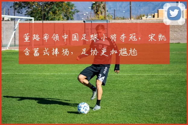 董路率领中国足球小将夺冠,宋凯含蓄式捧场,足协更加尴尬