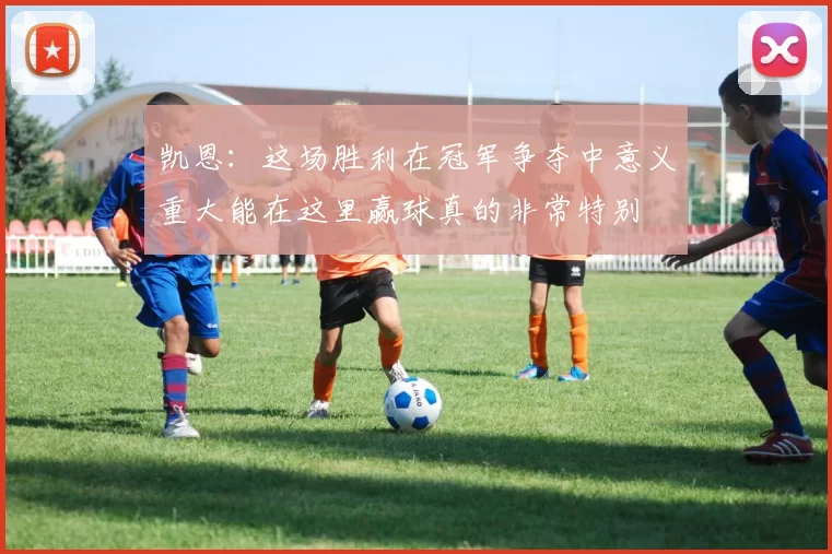 凯恩：这场胜利在冠军争夺中意义重大能在这里赢球真的非常特别