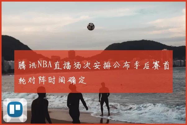 腾讯NBA直播场次安排公布季后赛首轮对阵时间确定
