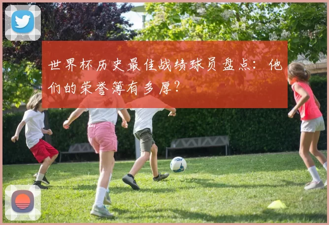 世界杯历史最佳战绩球员盘点:他们的荣誉簿有多厚?