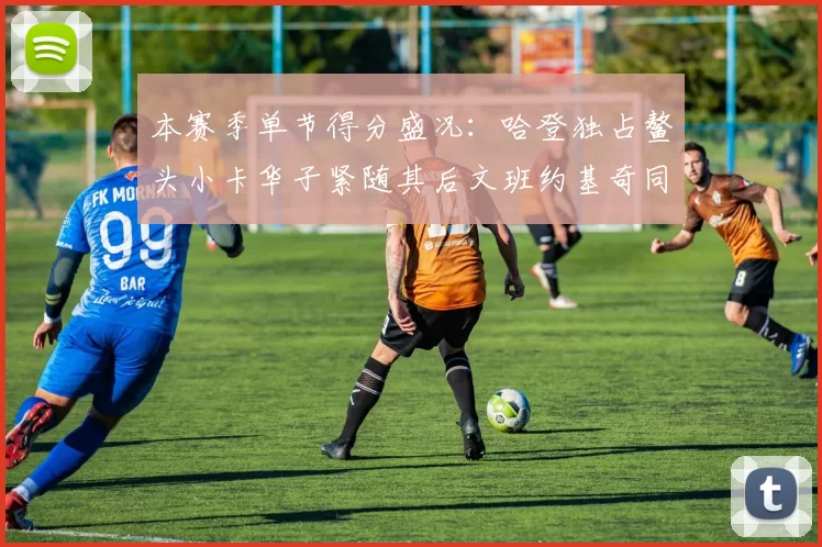 本赛季单节得分盛况:哈登独占鳌头小卡华子紧随其后文班约基奇同创佳绩