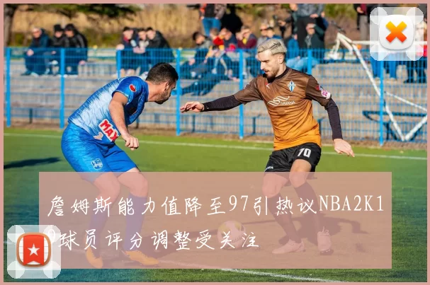 詹姆斯能力值降至97引热议NBA2K19球员评分调整受关注