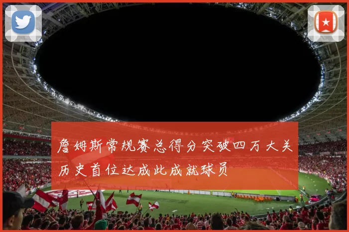 詹姆斯常规赛总得分突破四万大关历史首位达成此成就球员
