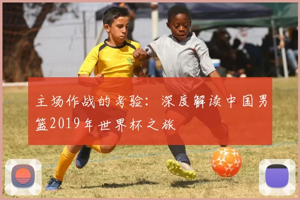 主场作战的考验：深度解读中国男篮2019年世界杯之旅